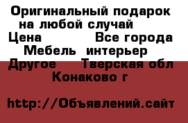 Оригинальный подарок на любой случай!!!! › Цена ­ 2 500 - Все города Мебель, интерьер » Другое   . Тверская обл.,Конаково г.